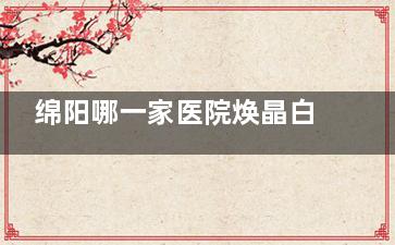 绵阳哪一家医院焕晶白内障手术做的较好？绵阳富临眼科/华厦眼科等均是绵阳做焕晶白内障手术好的医院！