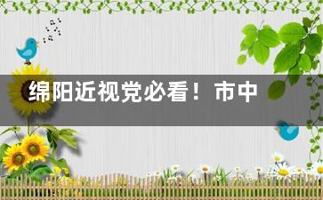 绵阳近视党必看！市中心医院眼科地址/预约/手术全攻略，亲测超省心~