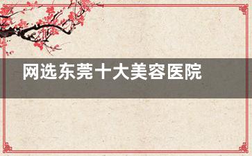网选东莞十大美容医院排名:美立方医美/缔美整形/星采整形/爱思特整形口碑好很正规!