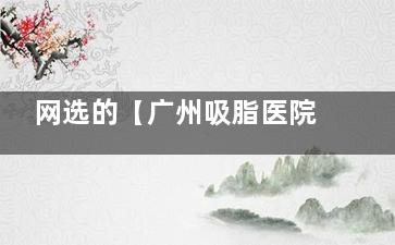 网选的【广州吸脂医院排名前十】分享广州抽脂好的十大医院排名榜单!