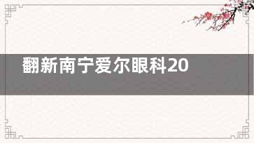 翻新南宁爱尔眼科2025价格表，近视手术/白内障/义眼/OK镜及角膜移植费用查询