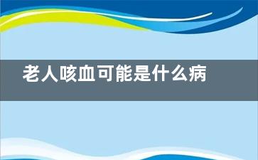 老人咳血可能是什么病(老人咳血有几种原因)