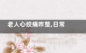 老人心绞痛咋整,日常生活该怎么护理,老人心绞痛经常发作有危险吗