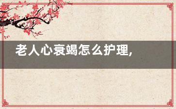 老人心衰竭怎么护理,老人心衰竭怎么护理***