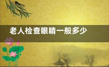 老人检查眼睛一般多少钱？别让高价吓退健康！老人必看的2025年眼科检查费用指南，花钱不踩坑！