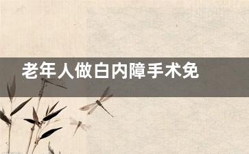 老年人做白内障手术免费吗？60/70/80/90岁老年人做白内障手术有一定优惠