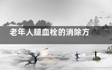 老年人腿血栓的消除方法(老年人腿血栓的图片)