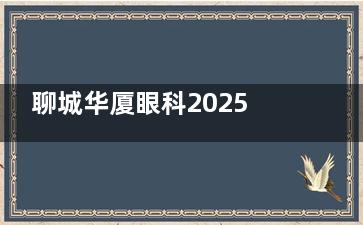 聊城华厦眼科2025年收费标准：近视手术7800元起，OK镜护理套装1200元起