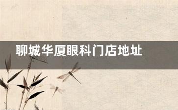 聊城华厦眼科门店地址公开，做近视眼/白内障/青光眼都有特点收费还不贵！