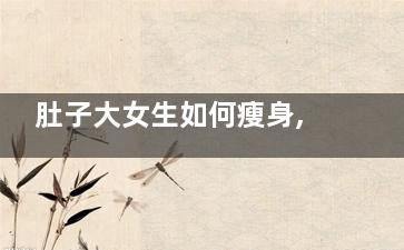 肚子大女生如何瘦身,肚子大女生如何瘦下来
