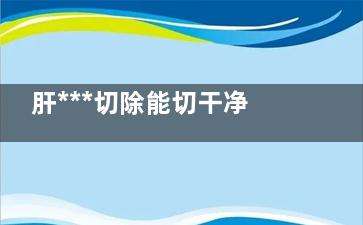 肝***切除能切干净吗(肝***能手术切除吗)