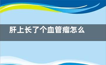肝上长了个血管瘤怎么办(肝上长了个血管瘤要紧吗)