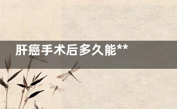 肝癌手术后多久能***(肝癌手术后多久可以同房)