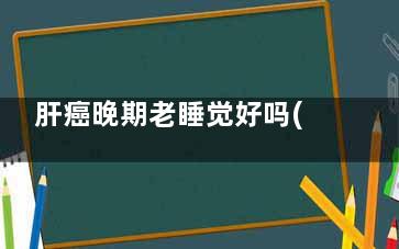 肝癌晚期老睡觉好吗(肝癌晚期老睡觉还能活多久)