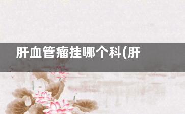 肝血管瘤挂哪个科(肝血管瘤应该挂哪个科)