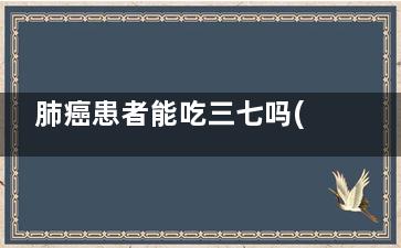 肺癌患者能吃三七吗(肺癌患者能吃三叶青吗)