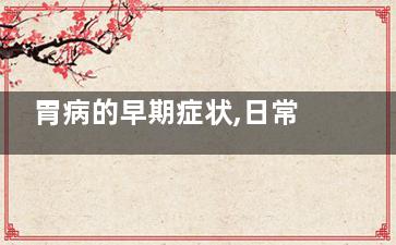 胃病的早期症状,日常生活如何护理(胃病的早期症状女性)