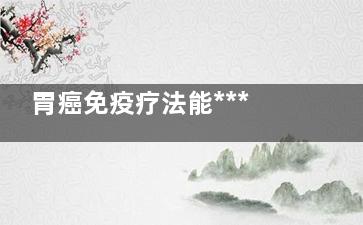 胃癌免疫疗法能***吗(胃癌免疫疗法能与***一起)