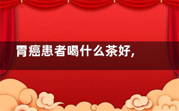 胃癌患者喝什么茶好,胃病患者喝什么茶好