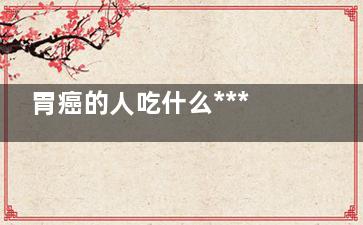 胃癌的人吃什么***养胃(胃癌的人吃什么食物好)