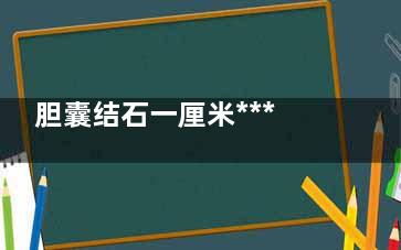 胆囊结石一厘米***吗(胆囊结石一厘米算大么)