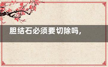 胆结石必须要切除吗,胆结石一定要切吗