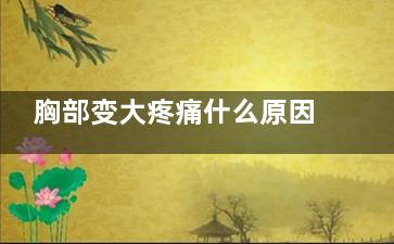 胸部变大疼痛什么原因(胸部变大疼痛什么情况)