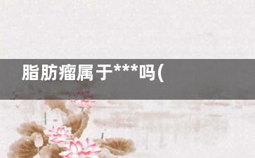 脂肪瘤属于***吗(脂肪瘤属于什么瘤)