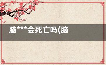 脑***会死亡吗(脑***致死原因)