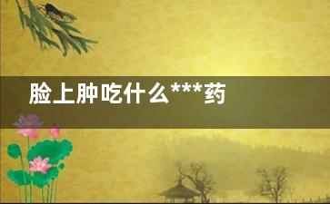 脸上肿吃什么***药消肿快(吃啥消脸肿)