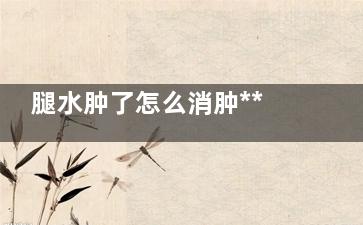 腿水肿了怎么消肿***快,腿水肿了怎么消肿吃药***快