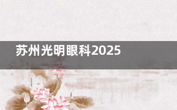 苏州光明眼科2025价目表来袭~涵盖近视手术、白内障手术、配镜及检查费用