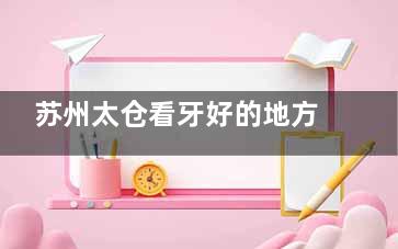 苏州太仓看牙好的地方大盘点!达芬奇/牙博士/六贝等几家都是看牙技术好口碑好的地方!