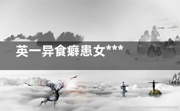 英一异食癖患女***吃厕纸：每天要吃一卷厕纸