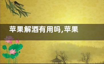 苹果解酒有用吗,苹果能解酒*********快