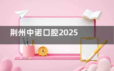 荆州中诺口腔2025版价格表全新公布:德国进口种植牙4680元起、牙齿矫正7999元起实力强服务好