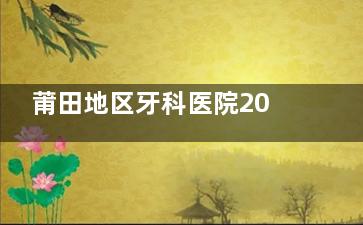 莆田地区牙科医院2024收费标准汇总：种植牙2500+牙齿矫正8000+洁牙100+根管治疗500+