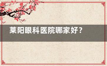 莱阳眼科医院哪家好？莱阳24小时在线问诊快速查医院/查价格/及时有效解决眼科相关问题！