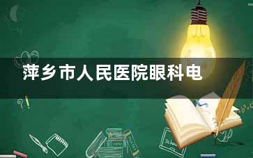 萍乡市人民医院眼科电话号码，网上预约流程，到院预约流程查看！