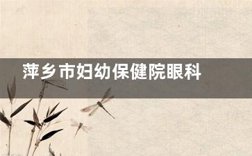 萍乡市妇幼保健院眼科价格表查询，近视矫正9000起/斜视矫正5000起！