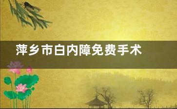 萍乡市白内障免费手术免费政策2025新版:萍乡农村白内障免费冶政策/申请治疗条件/申请流程一览!
