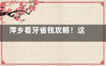萍乡看牙省钱攻略！这5家牙科种植牙低至2680元，价格透明不怕被坑！