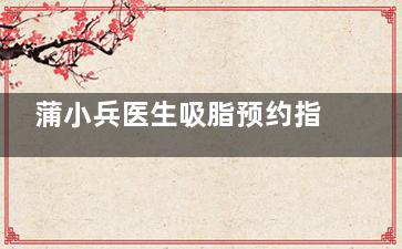 蒲小兵医生吸脂预约指南！想找他吸脂怎么约？这份攻略请收好