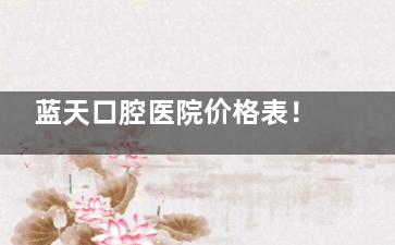 蓝天口腔医院价格表！国产种植牙3000元起、传统金属托槽矫正5800元起