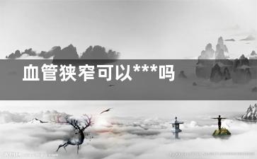 血管狭窄可以***吗(血管狭窄可以***吗70-99)