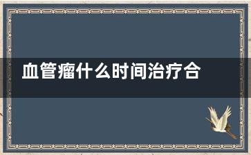 血管瘤什么时间治疗合适(血管瘤什么时间长的***快)