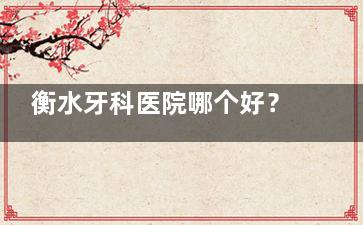 衡水牙科医院哪个好？衡水牙博士/可恩/东艺/乐圣/京品/瑞尔口腔实力对比与就诊指南
