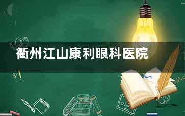 衢州江山康利眼科医院口碑如何？众多患者认可，打造优质医疗服务典范