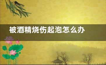 被酒精烧伤起泡怎么办(酒精烧伤起泡***吗)