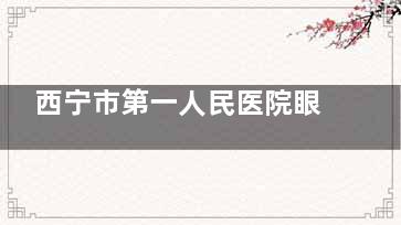 西宁市第一人民医院眼科挂号预约:电话、官网、网上预约都可以挂号,放号时间+营业时间公布!